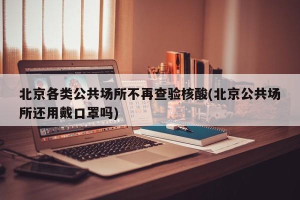北京各类公共场所不再查验核酸(北京公共场所还用戴口罩吗)