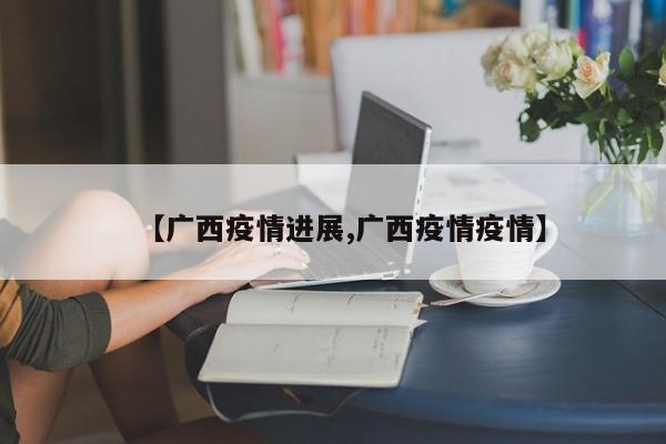 【广西疫情进展,广西疫情疫情】