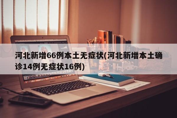 河北新增66例本土无症状(河北新增本土确诊14例无症状16例)