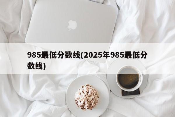 985最低分数线(2025年985最低分数线)