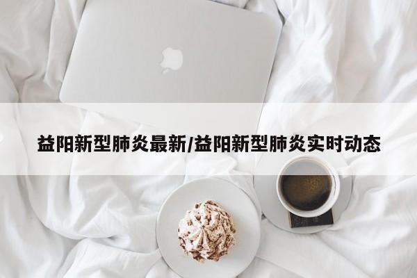 益阳新型肺炎最新/益阳新型肺炎实时动态