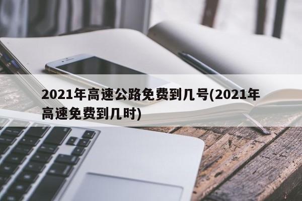 2021年高速公路免费到几号(2021年高速免费到几时)