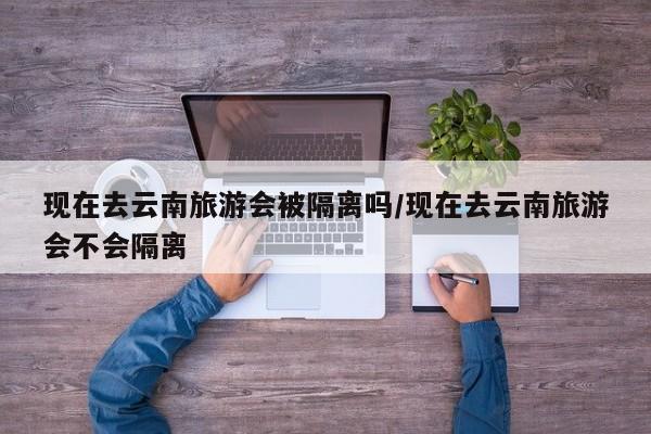 现在去云南旅游会被隔离吗/现在去云南旅游会不会隔离