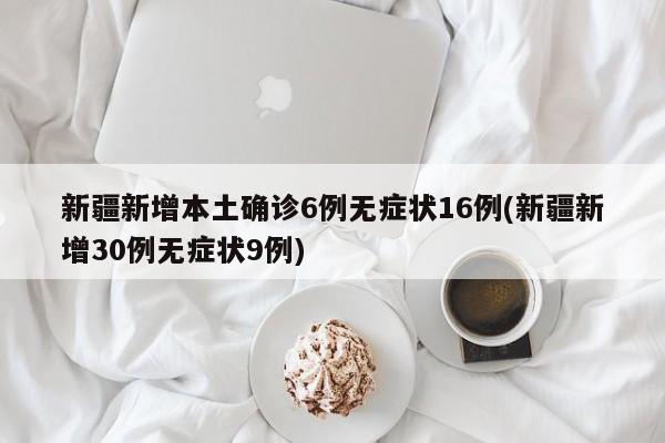 新疆新增本土确诊6例无症状16例(新疆新增30例无症状9例)