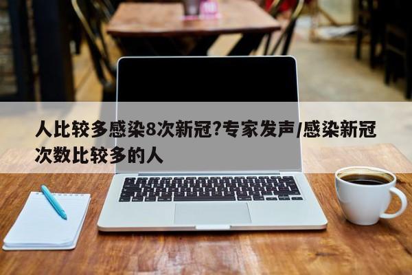 人比较多感染8次新冠?专家发声/感染新冠次数比较多的人
