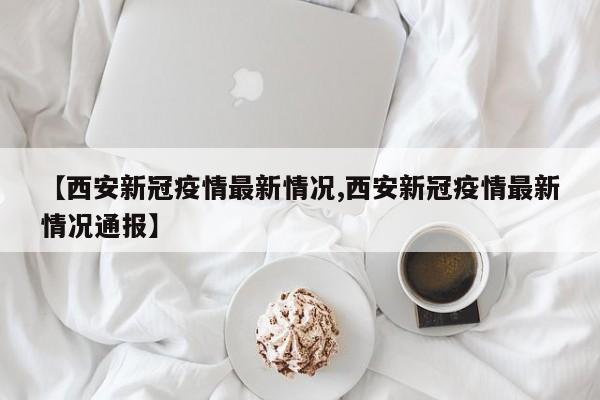 【西安新冠疫情最新情况,西安新冠疫情最新情况通报】