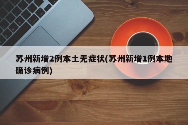 苏州新增2例本土无症状(苏州新增1例本地确诊病例)