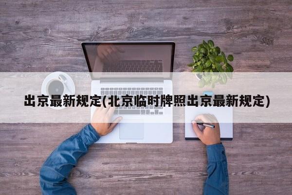 出京最新规定(北京临时牌照出京最新规定)
