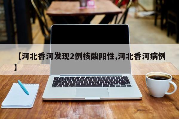 【河北香河发现2例核酸阳性,河北香河病例】