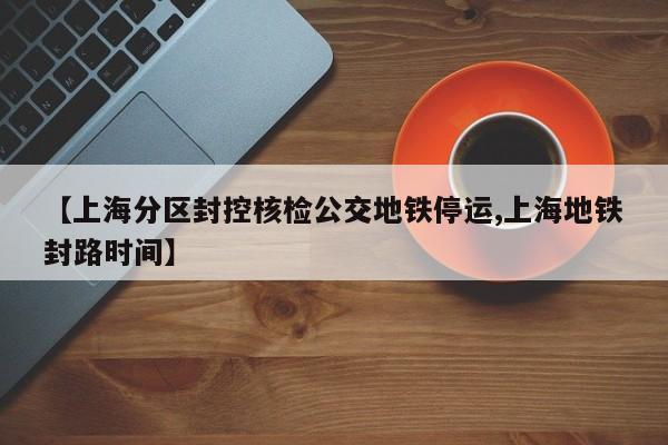 【上海分区封控核检公交地铁停运,上海地铁封路时间】