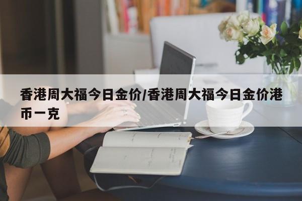 香港周大福今日金价/香港周大福今日金价港币一克