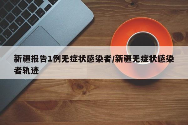 新疆报告1例无症状感染者/新疆无症状感染者轨迹
