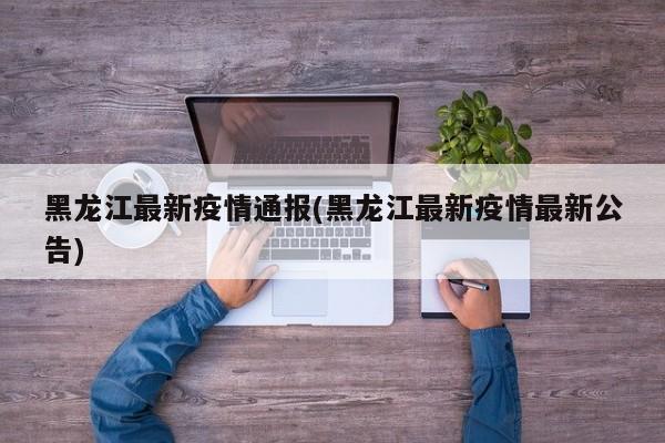 黑龙江最新疫情通报(黑龙江最新疫情最新公告)