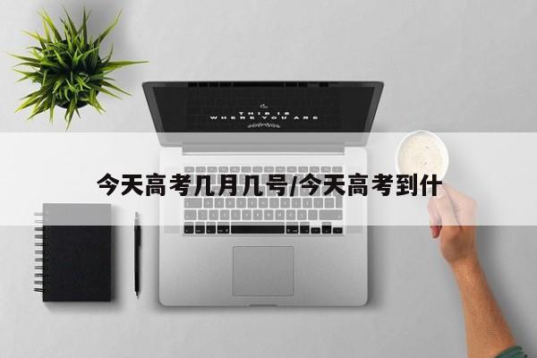 今天高考几月几号/今天高考到什