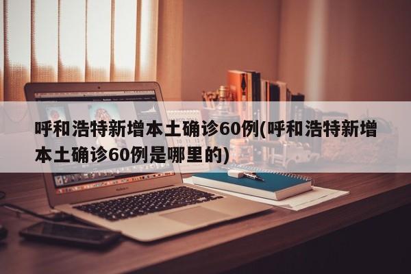 呼和浩特新增本土确诊60例(呼和浩特新增本土确诊60例是哪里的)