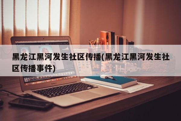 黑龙江黑河发生社区传播(黑龙江黑河发生社区传播事件)