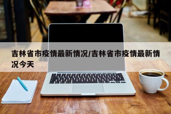 吉林省市疫情最新情况/吉林省市疫情最新情况今天