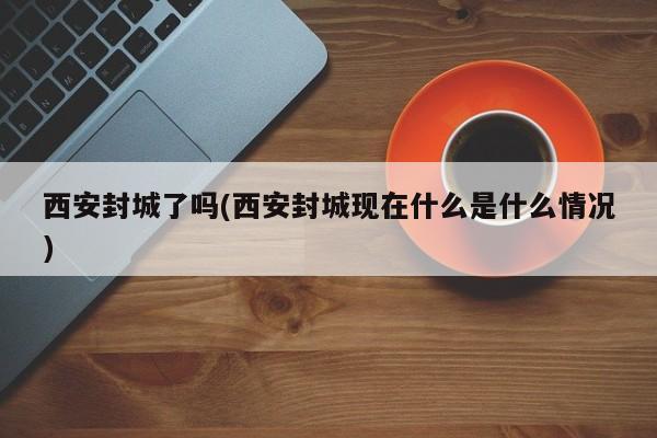 西安封城了吗(西安封城现在什么是什么情况)