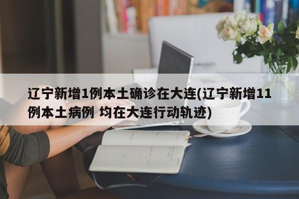 辽宁新增1例本土确诊在大连(辽宁新增11例本土病例 均在大连行动轨迹)