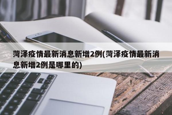 菏泽疫情最新消息新增2例(菏泽疫情最新消息新增2例是哪里的)
