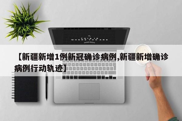【新疆新增1例新冠确诊病例,新疆新增确诊病例行动轨迹】