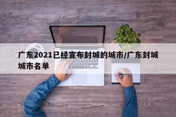 广东2021已经宣布封城的城市/广东封城城市名单