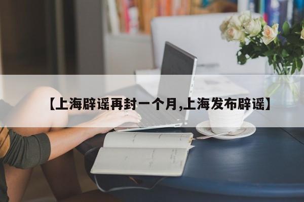 【上海辟谣再封一个月,上海发布辟谣】