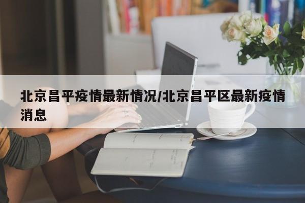 北京昌平疫情最新情况/北京昌平区最新疫情消息