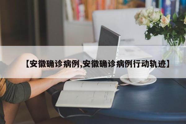 【安徽确诊病例,安徽确诊病例行动轨迹】