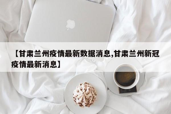 【甘肃兰州疫情最新数据消息,甘肃兰州新冠疫情最新消息】