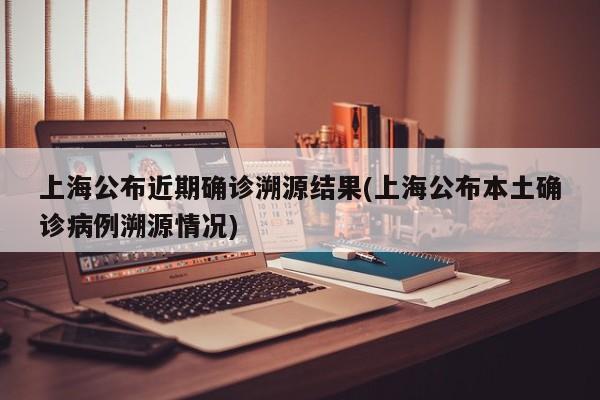 上海公布近期确诊溯源结果(上海公布本土确诊病例溯源情况)