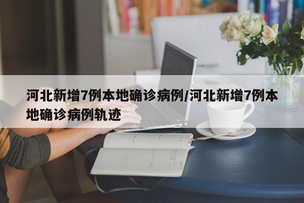 河北新增7例本地确诊病例/河北新增7例本地确诊病例轨迹
