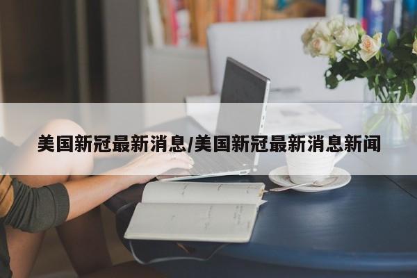 美国新冠最新消息/美国新冠最新消息新闻